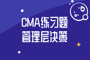 CMA精選練習(xí)題23：管理層決策