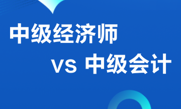 中級經(jīng)濟(jì)師VS 中級會計(jì)職稱