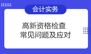 高新資格檢查常見問題及應(yīng)對(duì) 高新技術(shù)企業(yè)注意！