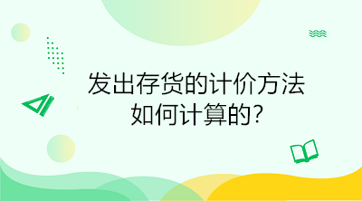 發(fā)出存貨的計價方法如何計算的？初級會計直達必備！