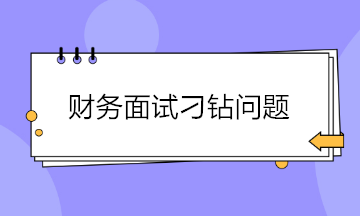 收藏！財務(wù)面試會遇到的4大刁鉆問題 答案都給你準(zhǔn)備好了~