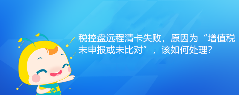 稅控盤遠程清卡失敗，原因為“增值稅未申報或未比對”該如何處理？