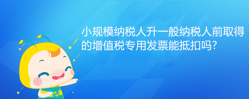 小規(guī)模納稅人升一般納稅人前取得的增值稅專用發(fā)票能抵扣嗎?