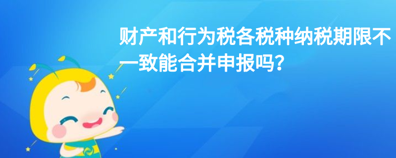 財產(chǎn)和行為稅各稅種納稅期限不一致能合并申報嗎？