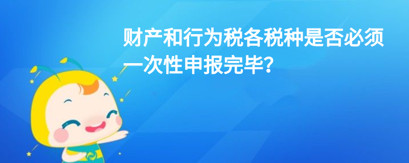 財產(chǎn)和行為稅各稅種是否必須一次性申報完畢？