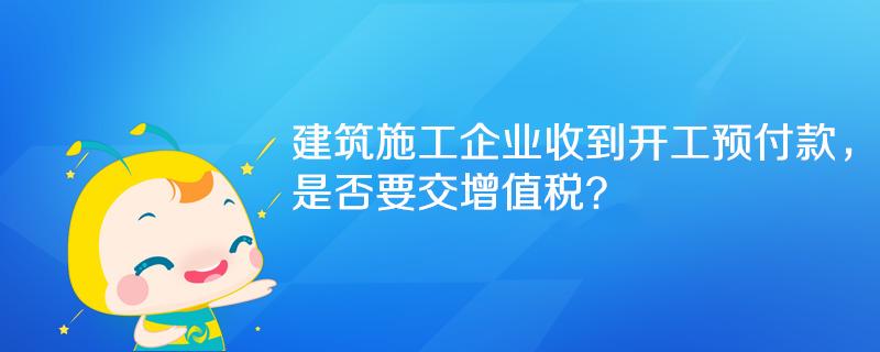 建筑施工企業(yè)收到開工預(yù)付款，是否要交增值稅