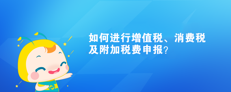 如何進(jìn)行增值稅、消費(fèi)稅及附加稅費(fèi)申報(bào)？