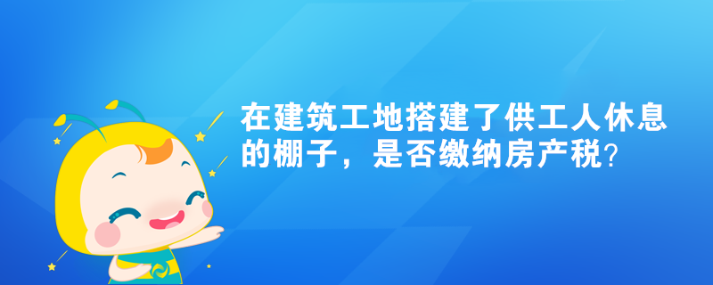 在建筑工地搭建了供工人休息的棚子，是否繳納房產(chǎn)稅？