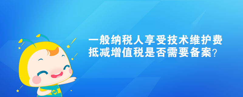 一般納稅人享受技術維護費抵減增值稅是否需要備案？