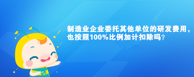 制造業(yè)企業(yè)委托其他單位的研發(fā)費用，也按照100%比例加計扣除嗎？