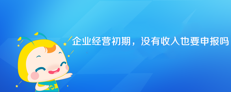 企業(yè)經(jīng)營初期沒有收入也要申報(bào)嗎？