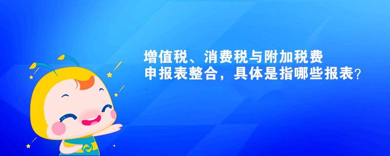 增值稅、消費稅與附加稅費申報表整合，具體是指哪些報表？