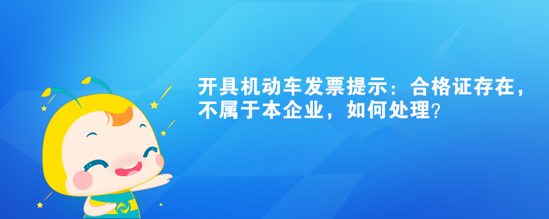 開具機(jī)動(dòng)車發(fā)票提示：合格證存在，不屬于本企業(yè)如何處理？