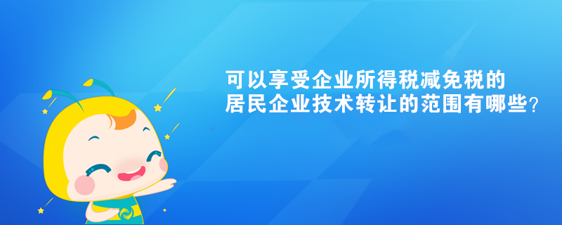 可以享受企業(yè)所得稅減免稅的居民企業(yè)技術(shù)轉(zhuǎn)讓的范圍有哪些？