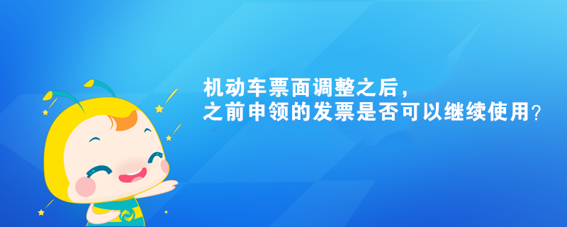 機(jī)動(dòng)車票面調(diào)整之后，之前申領(lǐng)的發(fā)票是否可以繼續(xù)使用？