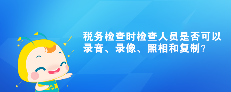 稅務(wù)檢查時(shí)檢查人員是否可以錄音、錄像、照相和復(fù)制？