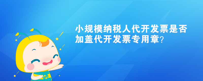 小規(guī)模納稅人代開發(fā)票是否加蓋代開發(fā)票專用章？