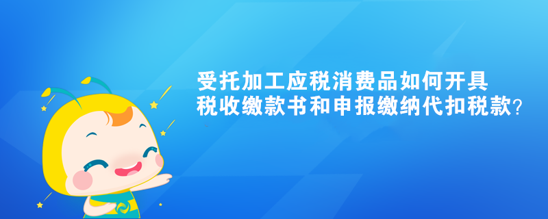 受托加工應(yīng)稅消費(fèi)品如何開具稅收繳款書和申報繳納代扣稅款？ 