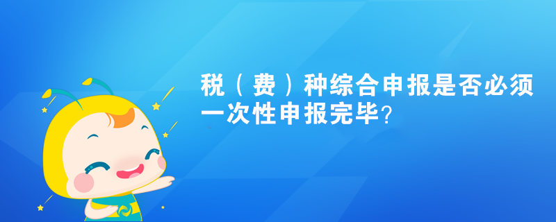 稅（費(fèi)）種綜合申報(bào)是否必須一次性申報(bào)完畢？