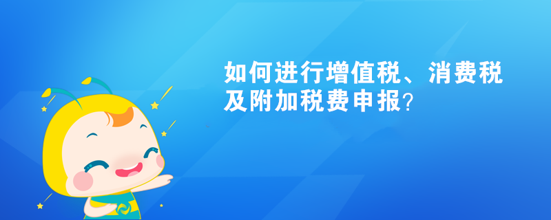 如何進(jìn)行增值稅、消費(fèi)稅及附加稅費(fèi)申報(bào)呢？