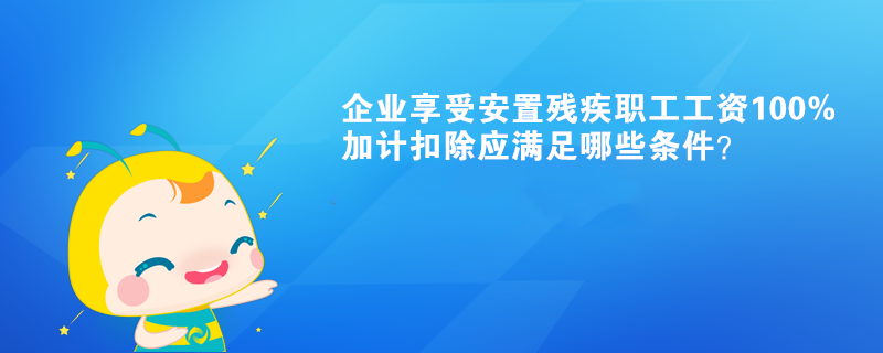 企業(yè)享受安置殘疾職工工資100%加計扣除應滿足哪些條件？