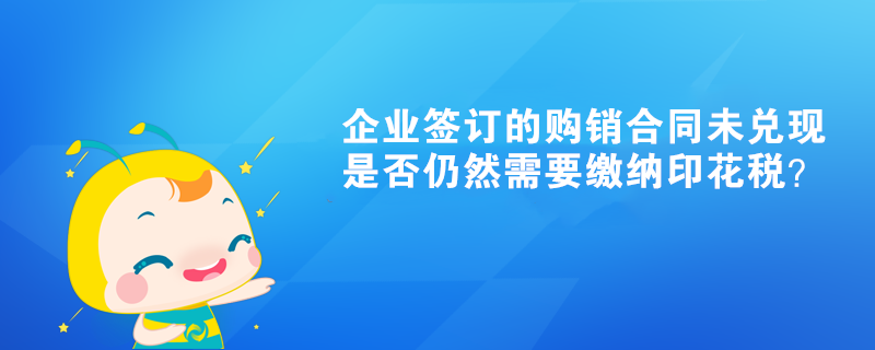 企業(yè)簽訂的購銷合同未兌現(xiàn)是否仍然需要繳納印花稅？