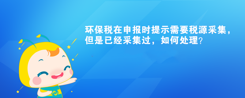 環(huán)保稅在申報時提示需要稅源采集，但是已經(jīng)采集過，如何處理？