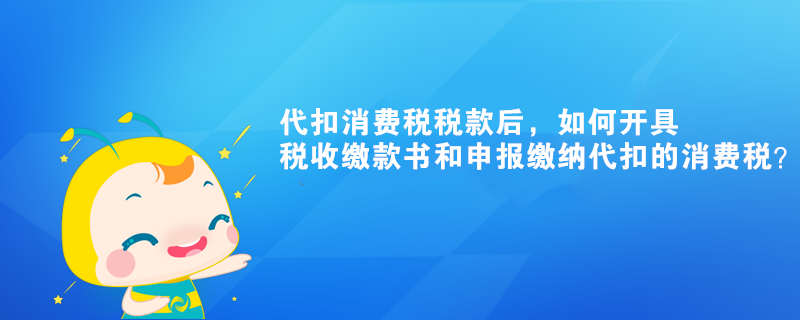 代扣消費稅稅款后，如何開具稅收繳款書和申報繳納代扣的消費稅？