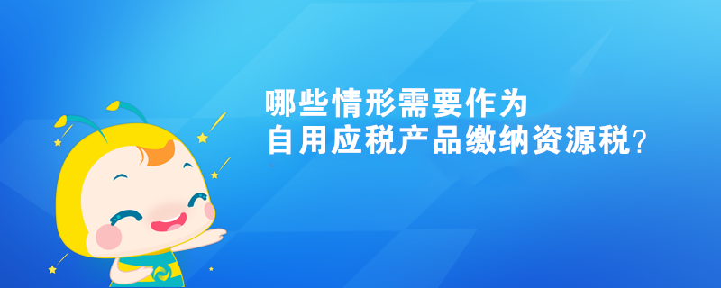 哪些情形需要作為自用應(yīng)稅產(chǎn)品繳納資源稅？