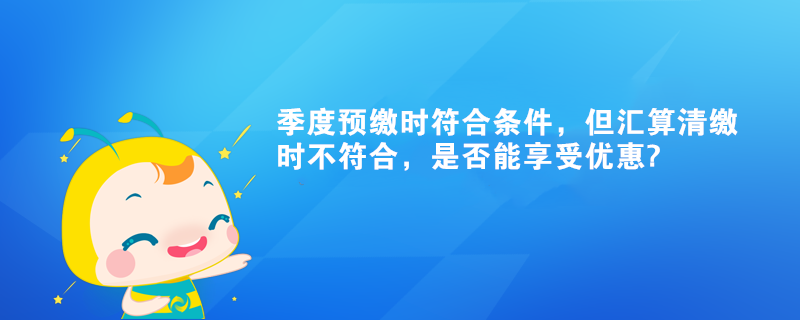 季度預(yù)繳時符合條件，但匯算清繳時不符合，是否能享受優(yōu)惠?