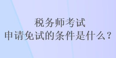 稅務(wù)師考試申請(qǐng)免試的條件是什么？