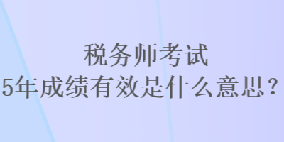 稅務(wù)師考試5年成績有效是什么意思？