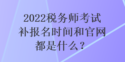 2022稅務(wù)師考試補(bǔ)報(bào)名時(shí)間和官網(wǎng)都是什么？