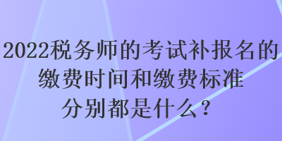 2022稅務(wù)師的考試補(bǔ)報(bào)名的繳費(fèi)時(shí)間和繳費(fèi)標(biāo)準(zhǔn)分別都是什么？