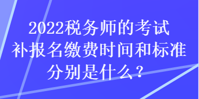 2022稅務師的考試補報名繳費時間和標準分別是什么？