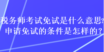 稅務(wù)師考試免試是什么意思？申請免試的條件是怎樣的？