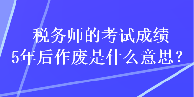 稅務(wù)師的考試成績5年后作廢是什么意思？