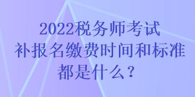 2022稅務師考試補報名繳費時間和標準都是什么？