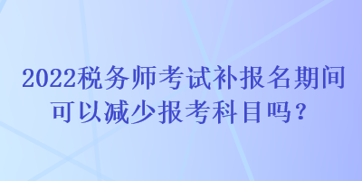 2022稅務(wù)師考試補(bǔ)報名期間可以減少報考科目嗎？