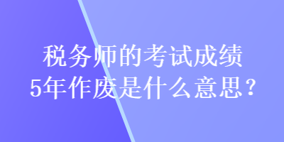 稅務(wù)師的考試成績5年作廢是什么意思？