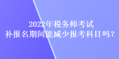 2022年稅務(wù)師考試補(bǔ)報(bào)名期間能減少報(bào)考科目嗎？