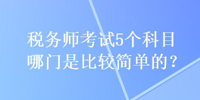 稅務(wù)師考試5個科目哪門是比較簡單的？