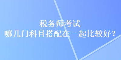 稅務(wù)師考試哪幾門科目搭配在一起比較好？