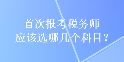 首次報考稅務(wù)師應(yīng)該選哪幾個科目？