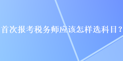 首次報考稅務(wù)師應(yīng)該怎樣選科目？