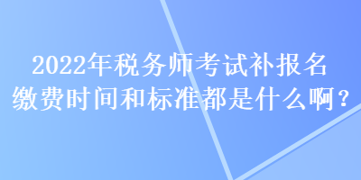 2022年稅務(wù)師考試補(bǔ)報名繳費時間和標(biāo)準(zhǔn)都是什么??？