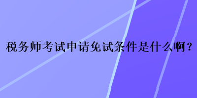 稅務(wù)師考試申請(qǐng)免試條件是什么??？