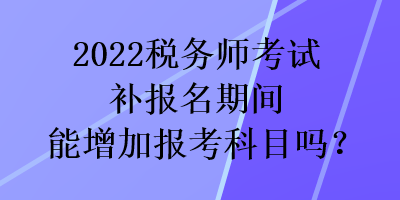 2022稅務(wù)師考試補報名期間能增加報考科目嗎？