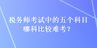 稅務(wù)師考試中的五個(gè)科目哪科比較難考？