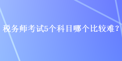 稅務(wù)師考試5個科目哪個比較難？